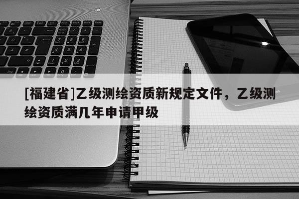[福建省]乙級測繪資質新規定文件，乙級測繪資質滿幾年申請甲級