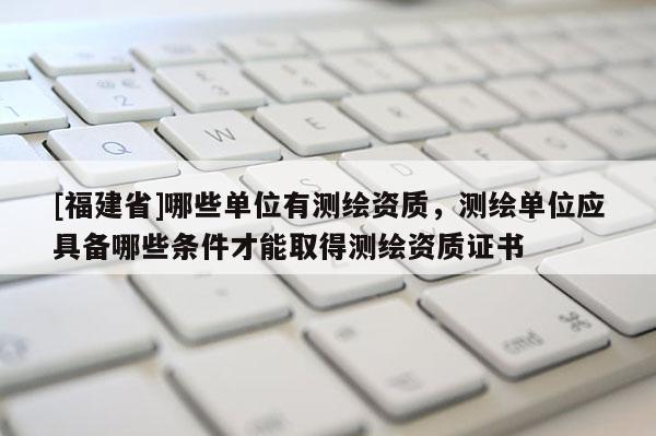 [福建省]哪些單位有測繪資質，測繪單位應具備哪些條件才能取得測繪資質證書