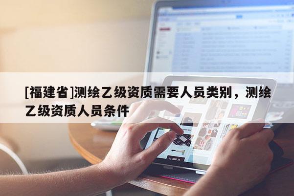 [福建省]測繪乙級資質需要人員類別，測繪乙級資質人員條件
