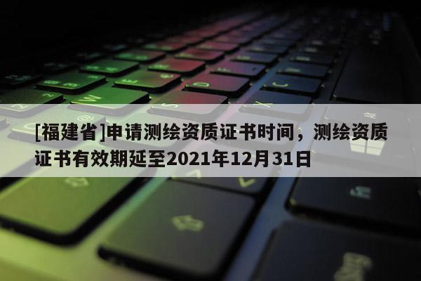 [福建省]申請測繪資質證書時間，測繪資質證書有效期延至2021年12月31日