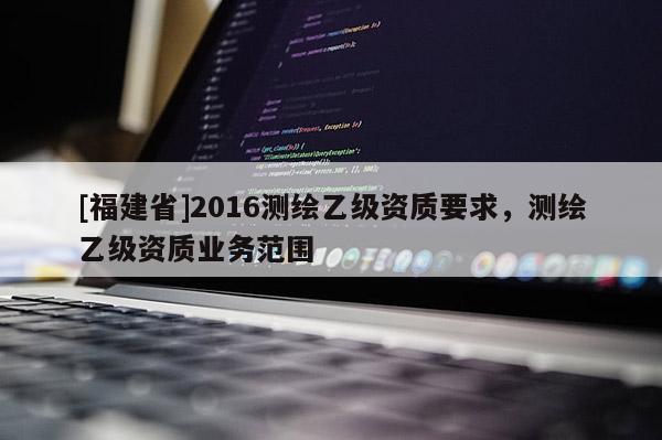 [福建省]2016測繪乙級資質(zhì)要求，測繪乙級資質(zhì)業(yè)務(wù)范圍