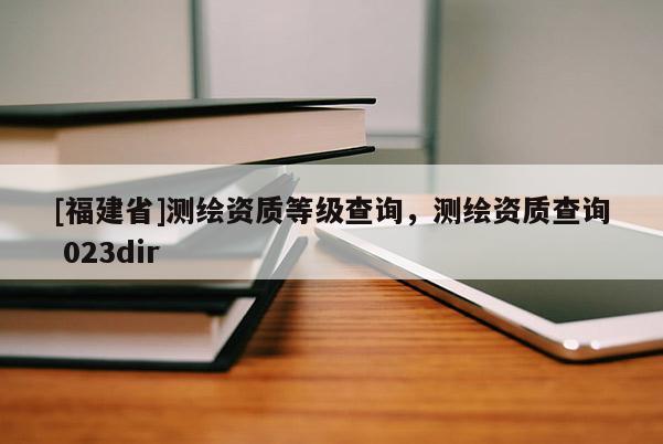 [福建省]測繪資質等級查詢，測繪資質查詢 023dir