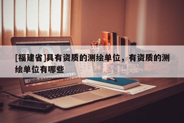 [福建省]具有資質(zhì)的測繪單位，有資質(zhì)的測繪單位有哪些