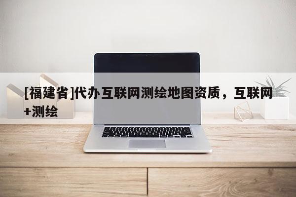 [福建省]代辦互聯網測繪地圖資質，互聯網+測繪