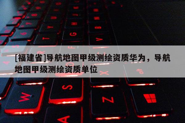 [福建省]導航地圖甲級測繪資質華為，導航地圖甲級測繪資質單位