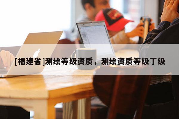 [福建省]測繪等級資質，測繪資質等級丁級