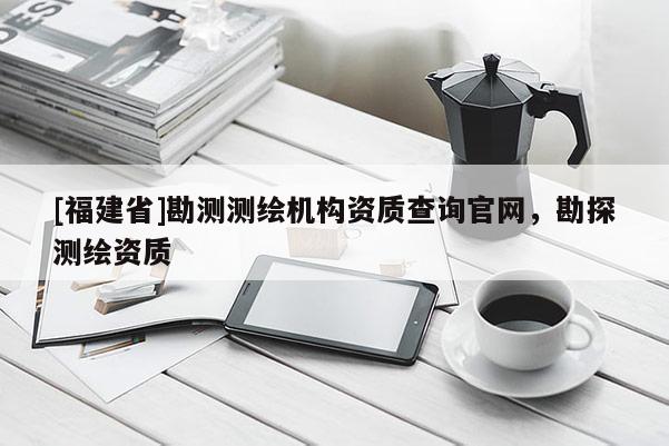[福建省]勘測測繪機構資質查詢官網，勘探測繪資質