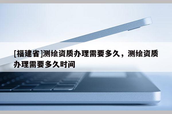 [福建省]測繪資質辦理需要多久，測繪資質辦理需要多久時間