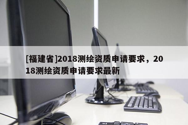 [福建省]2018測繪資質申請要求，2018測繪資質申請要求最新