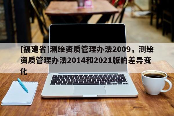 [福建省]測繪資質管理辦法2009，測繪資質管理辦法2014和2021版的差異變化