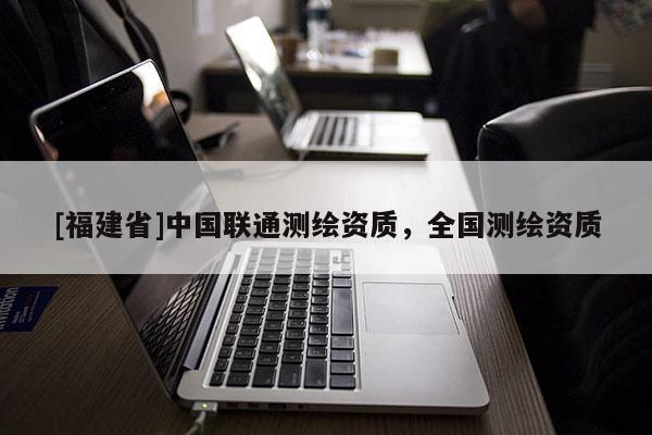 [福建省]中國聯通測繪資質，全國測繪資質
