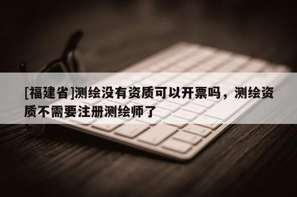[福建省]測繪沒有資質可以開票嗎，測繪資質不需要注冊測繪師了