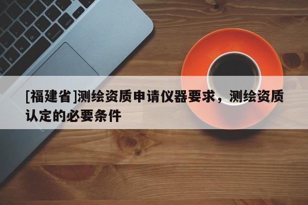 [福建省]測繪資質申請儀器要求，測繪資質認定的必要條件
