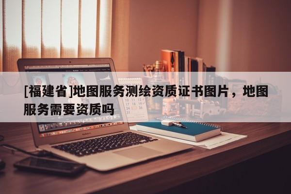 [福建省]地圖服務測繪資質證書圖片，地圖服務需要資質嗎