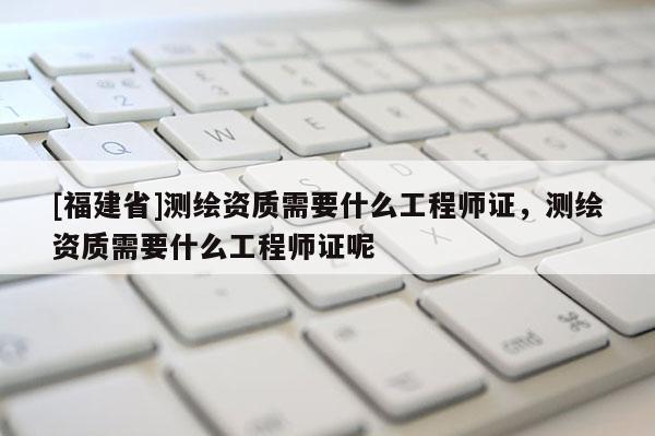 [福建省]測繪資質需要什么工程師證，測繪資質需要什么工程師證呢