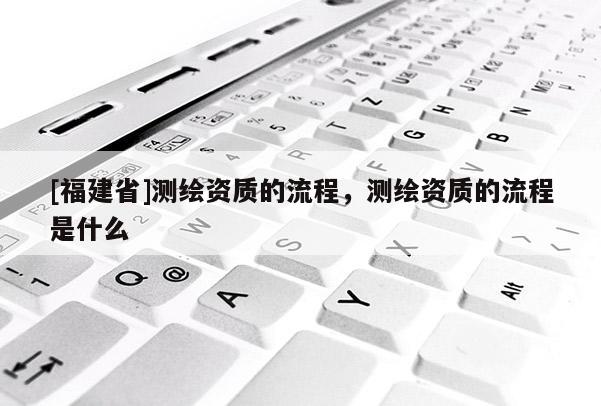 [福建省]測繪資質的流程，測繪資質的流程是什么