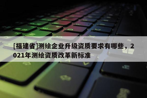 [福建省]測(cè)繪企業(yè)升級(jí)資質(zhì)要求有哪些，2021年測(cè)繪資質(zhì)改革新標(biāo)準(zhǔn)