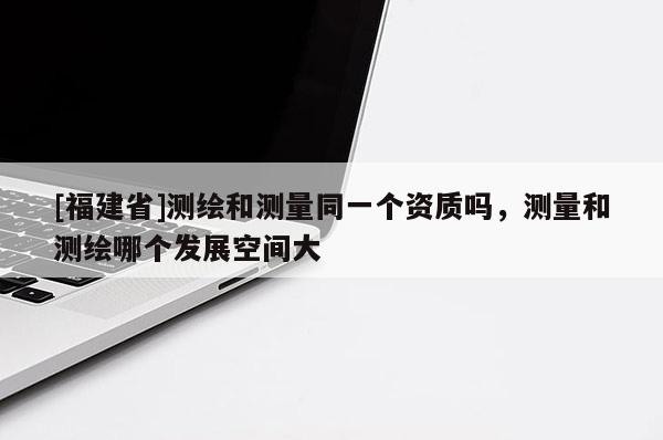 [福建省]測繪和測量同一個資質(zhì)嗎，測量和測繪哪個發(fā)展空間大