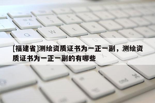 [福建省]測繪資質證書為一正一副，測繪資質證書為一正一副的有哪些
