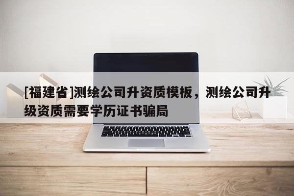 [福建省]測繪公司升資質模板，測繪公司升級資質需要學歷證書騙局