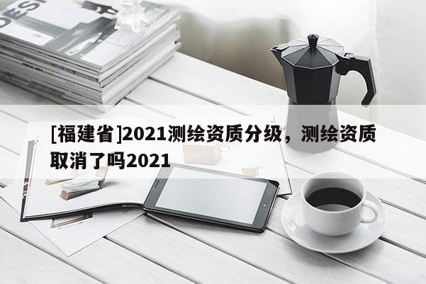 [福建省]2021測(cè)繪資質(zhì)分級(jí)，測(cè)繪資質(zhì)取消了嗎2021
