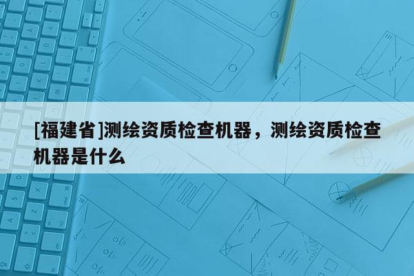 [福建省]測繪資質檢查機器，測繪資質檢查機器是什么