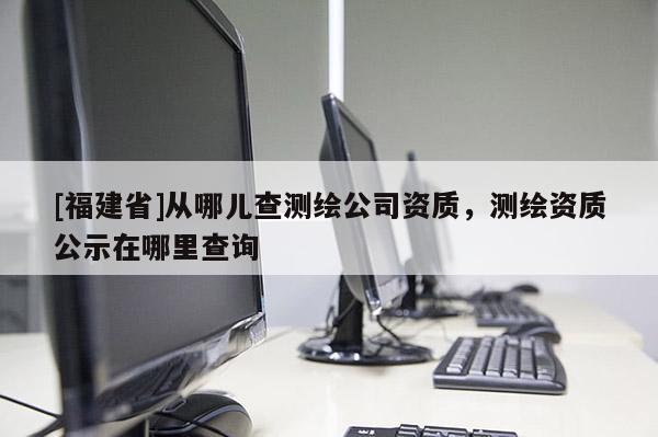 [福建省]從哪兒查測(cè)繪公司資質(zhì)，測(cè)繪資質(zhì)公示在哪里查詢