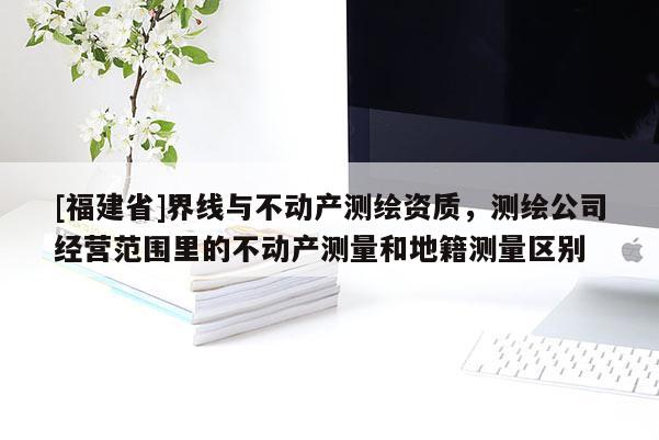 [福建省]界線與不動(dòng)產(chǎn)測(cè)繪資質(zhì)，測(cè)繪公司經(jīng)營(yíng)范圍里的不動(dòng)產(chǎn)測(cè)量和地籍測(cè)量區(qū)別