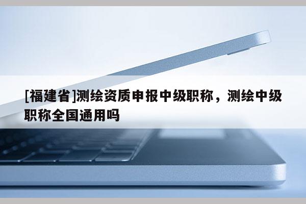 [福建省]測繪資質(zhì)申報中級職稱，測繪中級職稱全國通用嗎
