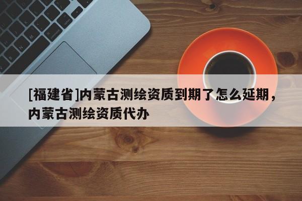 [福建省]內蒙古測繪資質到期了怎么延期，內蒙古測繪資質代辦