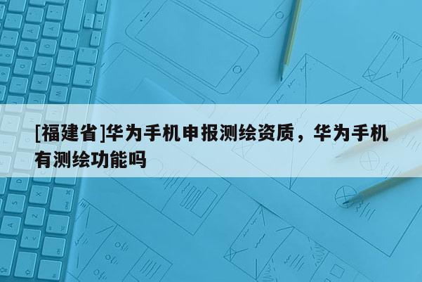 [福建省]華為手機申報測繪資質，華為手機有測繪功能嗎