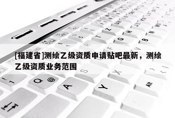 [福建省]測繪乙級資質(zhì)申請貼吧最新，測繪乙級資質(zhì)業(yè)務(wù)范圍