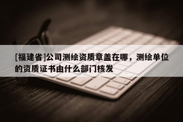 [福建省]公司測繪資質章蓋在哪，測繪單位的資質證書由什么部門核發