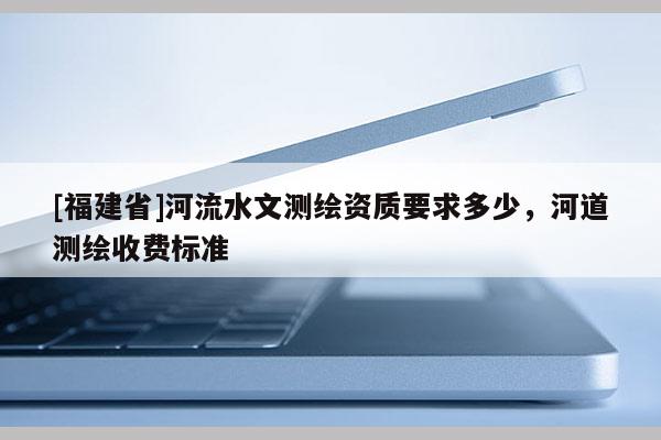 [福建省]河流水文測繪資質要求多少，河道測繪收費標準