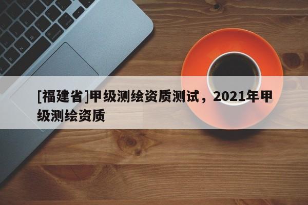 [福建省]甲級測繪資質測試，2021年甲級測繪資質