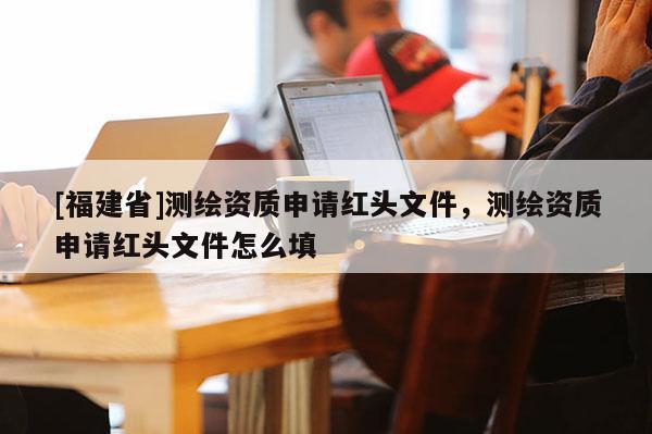 [福建省]測繪資質申請紅頭文件，測繪資質申請紅頭文件怎么填