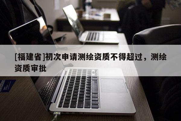 [福建省]初次申請(qǐng)測(cè)繪資質(zhì)不得超過，測(cè)繪資質(zhì)審批