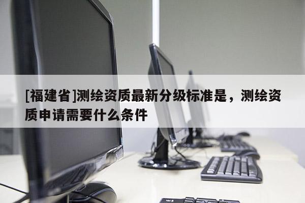 [福建省]測繪資質最新分級標準是，測繪資質申請需要什么條件