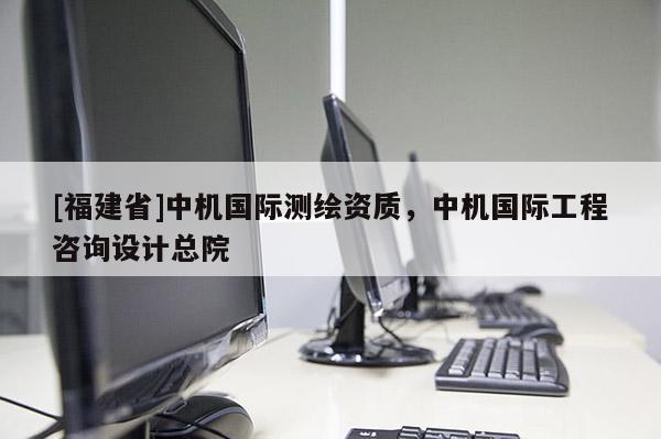 [福建省]中機(jī)國(guó)際測(cè)繪資質(zhì)，中機(jī)國(guó)際工程咨詢?cè)O(shè)計(jì)總院