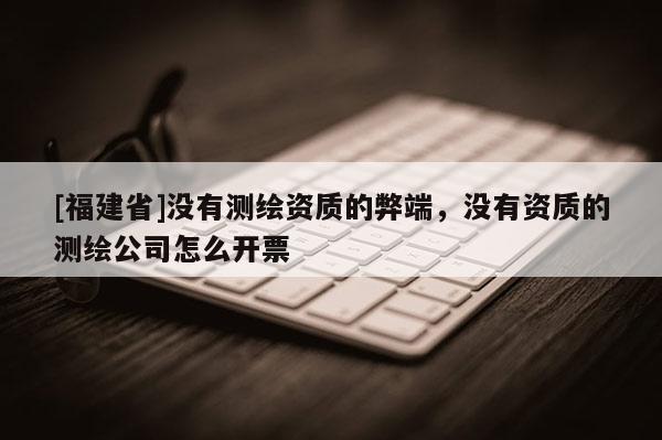 [福建省]沒有測繪資質的弊端，沒有資質的測繪公司怎么開票