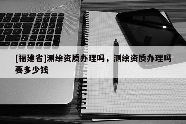 [福建省]測繪資質(zhì)辦理嗎，測繪資質(zhì)辦理嗎要多少錢