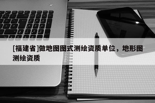 [福建省]做地圖圖式測繪資質單位，地形圖測繪資質