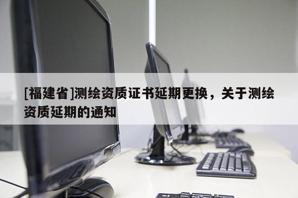 [福建省]測繪資質(zhì)證書延期更換，關(guān)于測繪資質(zhì)延期的通知