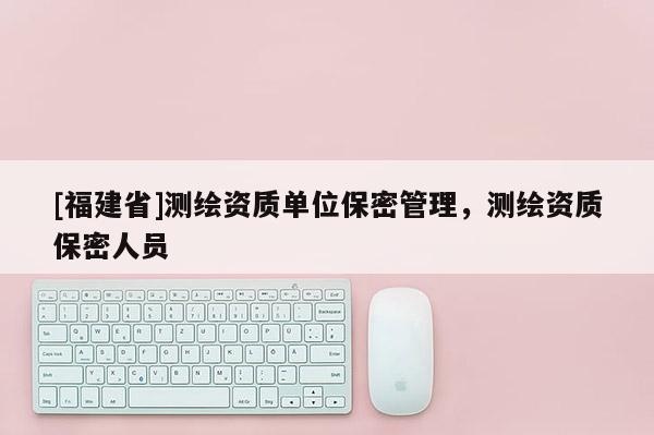 [福建省]測繪資質(zhì)單位保密管理，測繪資質(zhì)保密人員