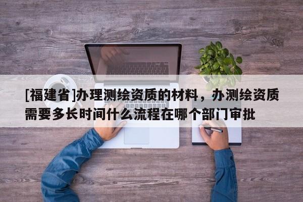 [福建省]辦理測繪資質的材料，辦測繪資質需要多長時間什么流程在哪個部門審批