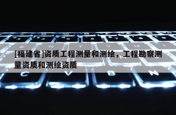 [福建省]資質工程測量和測繪，工程勘察測量資質和測繪資質