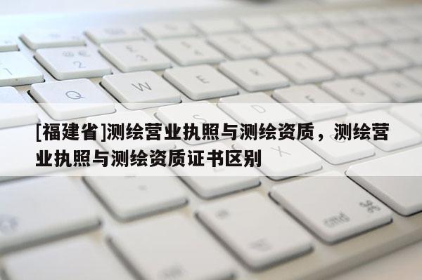 [福建省]測繪營業執照與測繪資質，測繪營業執照與測繪資質證書區別
