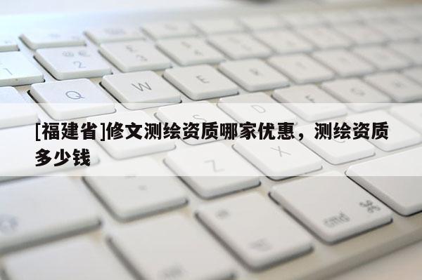 [福建省]修文測繪資質哪家優惠，測繪資質多少錢