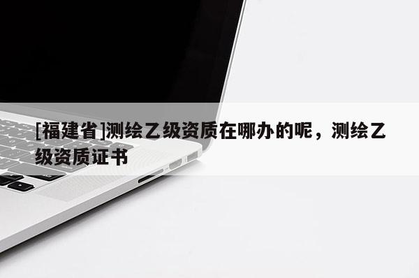[福建省]測繪乙級資質在哪辦的呢，測繪乙級資質證書