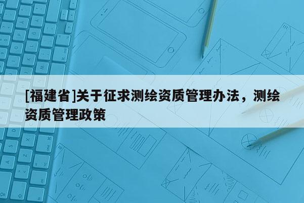 [福建省]關(guān)于征求測(cè)繪資質(zhì)管理辦法，測(cè)繪資質(zhì)管理政策